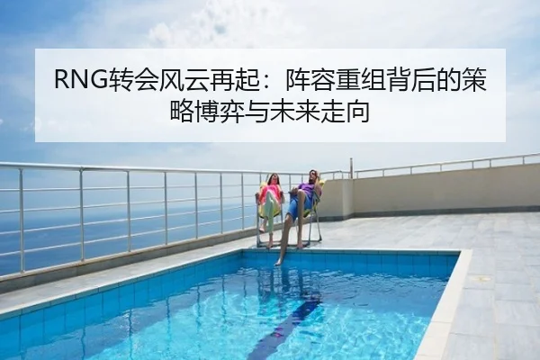 RNG转会风云再起：阵容重组背后的策略博弈与未来走向