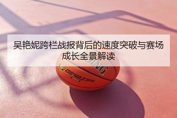 吴艳妮跨栏战报背后的速度突破与赛场成长全景解读