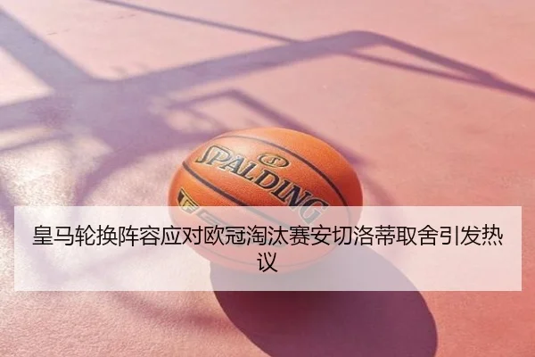皇马轮换阵容应对欧冠淘汰赛安切洛蒂取舍引发热议
