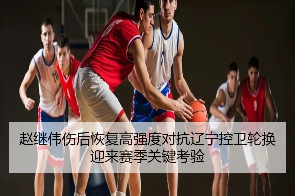 赵继伟伤后恢复高强度对抗辽宁控卫轮换迎来赛季关键考验