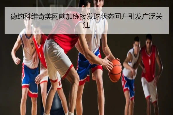 德约科维奇美网前加练接发球状态回升引发广泛关注