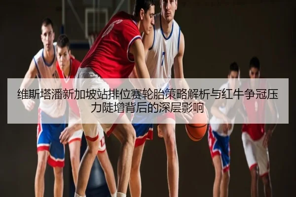 维斯塔潘新加坡站排位赛轮胎策略解析与红牛争冠压力陡增背后的深层影响